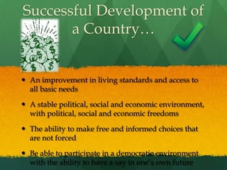 Successful Development of a Country…An improvement in living standards and access to all basic needsA stable political, social and economic environment, with political, social and economic freedomsThe ability to make free and informed choices that are not forcedBe able to participate in a democratic environment with the ability to have a say in one’s own future