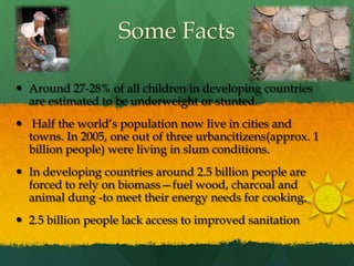 Some FactsAround 27-28% of all children in developing countries are estimated to be underweight or stunted. Half the world’s population now live in cities and towns. In 2005, one out of three urbancitizens(approx. 1 billion people) were living in slum conditions.In developing countries around 2.5 billion people are forced to rely on biomass—fuel wood, charcoal and animal dung -to meet their energy needs for cooking.2.5 billion people lack access to improved sanitation