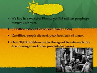 We live in a world of Plenty, yet 840 million people go hungry each year.1.2 Billion people live on less than $1 a day.12 million people die each year from lack of water.Over 30,000 children under the age of five die each day due to hunger and other preventable causes.