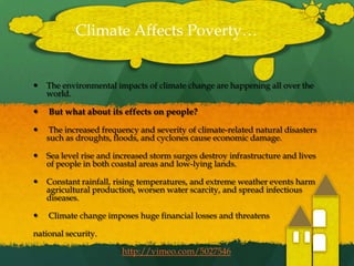The environmental impacts of climate change are happening all over the world. But what about its effects on people? The increased frequency and severity of climate-related natural disasters such as droughts, floods, and cyclones cause economic damage. Sea level rise and increased storm surges destroy infrastructure and lives of people in both coastal areas and low-lying lands. Constant rainfall, rising temperatures, and extreme weather events harm agricultural production, worsen water scarcity, and spread infectious diseases. Climate change imposes huge financial losses and threatensnational security.Climate Affects Poverty…http://vimeo.com/5027546