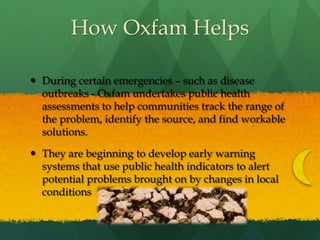 How Oxfam HelpsDuring certain emergencies – such as disease outbreaks - Oxfam undertakes public health assessments to help communities track the range of the problem, identify the source, and find workable solutions.They are beginning to develop early warning systems that use public health indicators to alert potential problems brought on by changes in local conditions
