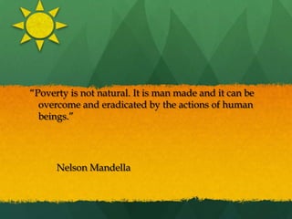  “Poverty is not natural. It is man made and it can be overcome and eradicated by the actions of human beings.”  										Nelson Mandella