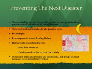 Preventing The Next DisasterThey are finding ways to help people prepare for emergencies and and prevent natural events from becoming disasters.They work with communities to take practical steps.For example:In areas prone to severe flooding Oxfam:Helps people understand the risks		-Map their resources		-Create plans to help everyone reach safetyOxfam also urges governments and international aid-groups to direct resources toward disaster prevention.
