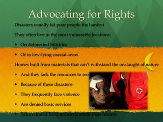 Advocating for RightsDisasters usually hit poor people the hardestThey often live in the most vulnerable locations:On deforested hillsidesOr in low-lying coastal areasHomes built from materials that can’t withstand the onslaught of natureAnd they lack the resources to recoverBecause of these disasters- They frequently face violence