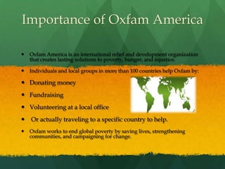 Importance of Oxfam AmericaOxfam America is an international relief and development organization that creates lasting solutions to poverty, hunger, and injustice. Individuals and local groups in more than 100 countries help Oxfam by: Donating moneyFundraisingVolunteering at a local office Or actually traveling to a specific country to help. Oxfam works to end global poverty by saving lives, strengthening communities, and campaigning for change. 