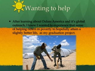 Wanting to helpAfter learning about Oxfam America and it’s global outreach, I knew I wanted to experience that sense of helping others in poverty to hopefully attain a slightly better life,  as my graduation project.