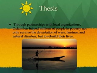 Thesis Through partnerships with local organizations, Oxfam has helped millions of people in poverty not only survive the devastation of wars, famines, and natural disasters, but to rebuild their lives. 