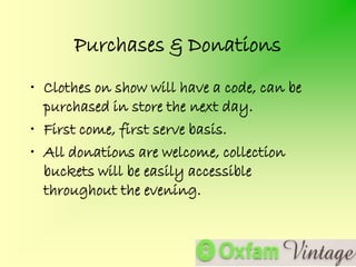 Purchases & Donations
• Clothes on show will have a code, can be
  purchased in store the next day.
• First come, first serve basis.
• All donations are welcome, collection
  buckets will be easily accessible
  throughout the evening.
 