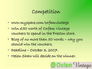 Competition
• www.myspace.com/oxfamvintage
• Win £50 worth of Oxfam Vintage
  vouchers to spend in the Preston store.
• Blog of no more than 50 words – why you
  should win the vouchers.
• Deadline – October 3, 2007.
• Helen Shaw will decide on the winner.
 