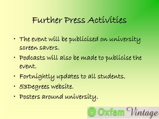 Further Press Activities
• The event will be publicised on university
  screen savers.
• Podcasts will also be made to publicise the
  event.
• Fortnightly updates to all students.
• 53Degrees website.
• Posters around university.
 