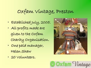 Oxfam Vintage, Preston
• Established July, 2005.
• All profits made are
  given to the Oxfam
  Charity Organisation.
• One paid manager,
  Helen Shaw
• 20 Volunteers.
 
