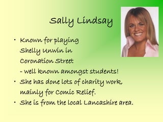 Sally Lindsay
• Known for playing
  Shelly Unwin in
  Coronation Street
  - well known amongst students!
• She has done lots of charity work,
  mainly for Comic Relief.
• She is from the local Lancashire area.
 