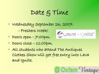 Date & Time
• Wednesday September 26, 2007.
     - Freshers Week!
• Doors open - 7:00pm.
• Doors close – 11:00pm.
• All students who attend The Antiques
  Clothes Show will get free entry into Lava
  and Ignite.
 