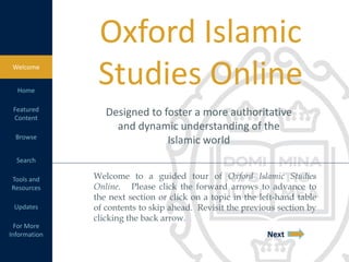 Welcome to a guided tour of Oxford Islamic Studies
Online. Please click the forward arrows to advance to
the next section or click on a topic in the left-hand table
of contents to skip ahead. Revisit the previous section by
clicking the back arrow.
Next
Designed to foster a more authoritative
and dynamic understanding of the
Islamic world
Oxford Islamic
Studies OnlineWelcome
Home
Featured
Content
Browse
Search
Tools and
Resources
Updates
For More
Information
 