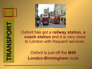 Oxford has got a  railway station, a coach station  and it is very close to London with frequent services. Oxford is just off the  M40  London-Birmingham  route TRANSPORT 