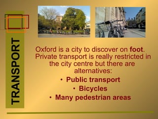 Oxford is a city to discover on  foot . Private transport is really restricted in the city centre but there are  alternatives: Public transport Bicycles Many pedestrian areas TRANSPORT 