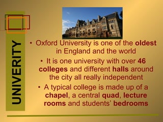 Oxford University is one of the  oldest  in England and the world It is one university with over  46 colleges  and different  halls  around the city all really independent A typical college is made up of a  chapel , a central  quad ,  lecture rooms  and students’  bedrooms UNIVERITY 