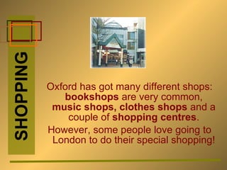 Oxford has got many different shops:  bookshops  are very common,  music shops, clothes shops  and a couple of  shopping centres . However, some people love going to London to do their special shopping! SHOPPING 