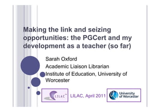 Making the link and seizing
opportunities: the PGCert and my
development as a teacher (so far)
      Sarah Oxford
      Academic Liaison Librarian
      Institute of Education, University of
      Worcester

                 LILAC, April 2011
 