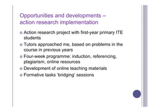 Opportunities and developments –
action research implementation
 Action research project with first-year primary ITE
  students
 Tutors approached me, based on problems in the
  course in previous years
 Four-week programme: induction, referencing,
  plagiarism, online resources
 Development of online teaching materials

 Formative tasks ‘bridging’ sessions
 