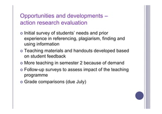 Opportunities and developments –
action research evaluation
 Initial survey of students’ needs and prior
  experience in referencing, plagiarism, finding and
  using information
 Teaching materials and handouts developed based
  on student feedback
 More teaching in semester 2 because of demand

 Follow-up surveys to assess impact of the teaching
  programme
 Grade comparisons (due July)
 
