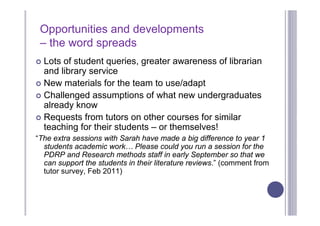 Opportunities and developments
 – the word spreads
 Lots of student queries, greater awareness of librarian
  and library service
 New materials for the team to use/adapt
 Challenged assumptions of what new undergraduates
  already know
 Requests from tutors on other courses for similar
  teaching for their students – or themselves!
“The extra sessions with Sarah have made a big difference to year 1
  students academic work… Please could you run a session for the
  PDRP and Research methods staff in early September so that we
  can support the students in their literature reviews.” (comment from
  tutor survey, Feb 2011)
 