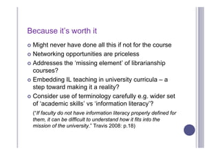 Because it’s worth it
 Might never have done all this if not for the course
 Networking opportunities are priceless

 Addresses the ‘missing element’ of librarianship
  courses?
 Embedding IL teaching in university curricula – a
  step toward making it a reality?
 Consider use of terminology carefully e.g. wider set
  of ‘academic skills’ vs ‘information literacy’?
    (“If faculty do not have information literacy properly defined for
    them, it can be difficult to understand how it fits into the
    mission of the university.” Travis 2008: p.18)
 