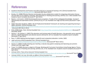 References
   Academic Development and Practice Unit (2011) PG Cert in Learning & Teaching in HE. [Online] Available from: 
    http://www.worc.ac.uk/adpu/631.htm [Accessed 28th March 2011].
   Brasley, S.S. (2008) Effective librarian and discipline faculty collaboration models for integrating information literacy 
    into the fabric of an academic institution. New Directions in Teaching and Learning. [Online] 114, 71‐88. Available from: 
    Academic Search Complete [Accessed 4th April 2011].
   Bewick, L. & Corrall, S. (2010) Developing librarians as teachers: A study of their pedagogical knowledge. Journal of 
    Librarianship and Information Science. [Online] 42 (2), 97‐110. Available from Sage Journals Online [Accessed 4th April 
    2011].
   Higher Education Academy  (2007)  The UK Professional Standards Framework  for teaching and supporting learning in 
    higher education. [Online] Available from: 
    http://www.heacademy.ac.uk/assets/York/documents/ourwork/rewardandrecog/ProfessionalStandardsFramework.pd
    f [Accessed 28th March 2011].
   KitAy (2008) Glade. Flickr. [Online] Available from: http://www.flickr.com/photos/kitpfish/2699511537/ [Accessed 9th
    December 2010].
   Petrinic, T. & Urquhart, C. (2007) The education and training needs of health librarians—the generalist versus specialist 
    dilemma. Health Information and Libraries Journal. [Online] 24, 167‐16. Available from Academic Search Complete 
    [Accessed 5th April 2011].
   Race, P. (2005) Making learning happen: a guide for post‐compulsory education. London, SAGE.
   ralph and jenny (2010) Graduated! Flckr. [Online] Available from: 
    http://www.flickr.com/photos/ralphandjenny/4612732045/ [Accessed 28th March 2011].
   Squires, G. (2003) Trouble‐shooting your teaching: a step‐by‐step guide to analysing and improving your practice. 
    London and USA, Kogan Page.
   Travis, T.A. (2008) Librarians as Agents of Change: Working with Curriculum Committees Using Change Agency Theory. 
    New Directions in Teaching and Learning. [Online] 114, 17‐33. Available from: Academic Search Complete [Accessed 4th
    April 2011].
   Unknown (2011)  Thesis still not done,huh? [Online] Available from: 
    http://icanhascheezburger.files.wordpress.com/2011/04/funny‐pictures‐thesis‐still‐not‐done‐huh.jpg [Accessed 8th April 2011].
   Unknown (2010) I not crazy. My reality  jus diffrent. [Online] Available from: 
    http://dogs.icanhascheezburger.com/2010/07/17/funny‐dog‐pictures‐i‐not‐crazy/ [Accessed 8th April 2011].
 