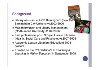 Background
 Library assistant at UCE Birmingham (now
  Birmingham City University) 2003-2006
 MSc Information and Library Management
  (Northumbria University) 2004-2006
 First professional post: Subject Liaison Librarian
  (Health, Social Care and Psychology) 2007-2008
 Academic Liaison Librarian (Education) 2008-
  present
 Enrolled on the PG Certificate in Teaching &
  Learning in Higher Education in September 2009...
 