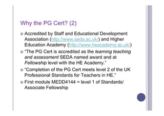 Why the PG Cert? (2)
 Accredited by Staff and Educational Development
  Association (http://www.seda.ac.uk/) and Higher
  Education Academy (http://www.heacademy.ac.uk/)
 “The PG Cert is accredited as the learning teaching
  and assessment SEDA named award and at
  Fellowship level with the HE Academy.”
 “Completion of the PG Cert meets level 2 of the UK
  Professional Standards for Teachers in HE.”
 First module MEDD4144 = level 1 of Standards/
  Associate Fellowship
 