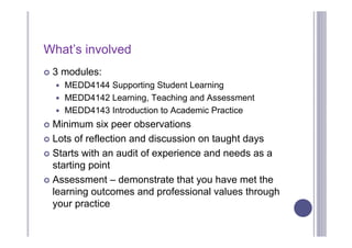 What’s involved
   3 modules:
     MEDD4144 Supporting Student Learning
     MEDD4142 Learning, Teaching and Assessment
     MEDD4143 Introduction to Academic Practice

 Minimum six peer observations
 Lots of reflection and discussion on taught days

 Starts with an audit of experience and needs as a
  starting point
 Assessment – demonstrate that you have met the
  learning outcomes and professional values through
  your practice
 