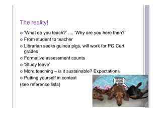 The reality!
 ‘What do you teach?’ .... ‘Why are you here then?’
 From student to teacher

 Librarian seeks guinea pigs, will work for PG Cert
  grades
 Formative assessment counts

 ‘Study leave’

 More teaching – is it sustainable? Expectations

 Putting yourself in context

(see reference lists)
 
