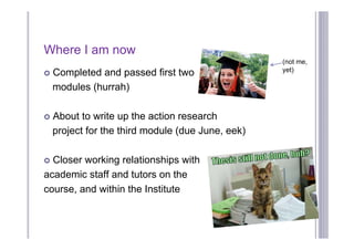 Where I am now
                                                   (not me,
                                                   yet)
   Completed and passed first two
    modules (hurrah)

   About to write up the action research
    project for the third module (due June, eek)

 Closer working relationships with
academic staff and tutors on the
course, and within the Institute
 