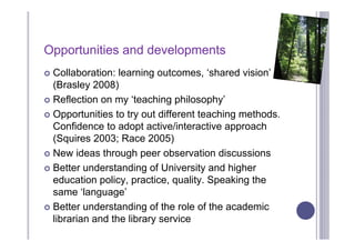Opportunities and developments
 Collaboration: learning outcomes, ‘shared vision’
  (Brasley 2008)
 Reflection on my ‘teaching philosophy’

 Opportunities to try out different teaching methods.
  Confidence to adopt active/interactive approach
  (Squires 2003; Race 2005)
 New ideas through peer observation discussions

 Better understanding of University and higher
  education policy, practice, quality. Speaking the
  same ‘language’
 Better understanding of the role of the academic
  librarian and the library service
 