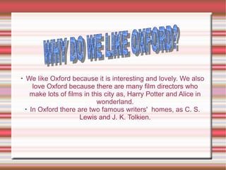 •
We like Oxford because it is interesting and lovely. We also
love Oxford because there are many film directors who
make lots of films in this city as, Harry Potter and Alice in
wonderland.
•
In Oxford there are two famous writers' homes, as C. S.
Lewis and J. K. Tolkien.
 