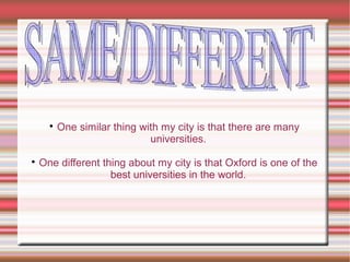 
One similar thing with my city is that there are many
universities.

One different thing about my city is that Oxford is one of the
best universities in the world.
 