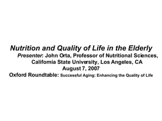 Nutrition and Quality of Life in the Elderly Presenter : John Orta, Professor of Nutritional Sciences,  California State University, Los Angeles, CA  August 7, 2007 Oxford Roundtable:  Successful Aging: Enhancing the Quality of Life 