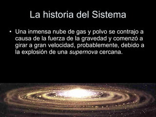 La historia del Sistema Una inmensa nube de gas y polvo se contrajo a causa de la fuerza de la gravedad y comenzó a girar a gran velocidad, probablemente, debido a la explosión de una  supernova  cercana.  