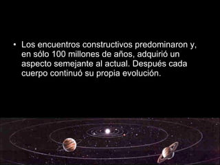Los encuentros constructivos predominaron y, en sólo 100 millones de años, adquirió un aspecto semejante al actual. Después cada cuerpo continuó su propia evolución. 