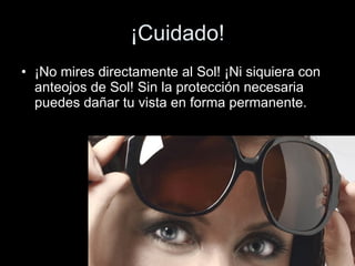 ¡Cuidado! ¡No mires directamente al Sol! ¡Ni siquiera con anteojos de Sol! Sin la protección necesaria puedes dañar tu vista en forma permanente.  