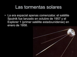 Las tormentas solares La era espacial apenas comenzaba: el satélite Sputnik fue lanzado en octubre de 1957 y el Explorer 1 (primer satélite estadounidense) en enero de 1958. 