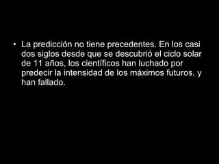 La predicción no tiene precedentes. En los casi dos siglos desde que se descubrió el ciclo solar de 11 años, los científicos han luchado por predecir la intensidad de los máximos futuros, y han fallado.  