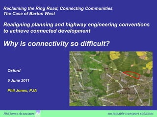 Reclaiming the Ring Road, Connecting Communities
The Case of Barton West

Realigning planning and highway engineering conventions
to achieve connected development

Why is connectivity so difficult?


  Oxford

  9 June 2011

  Phil Jones, PJA




Phil Jones Associates                        sustainable transport solutions
 