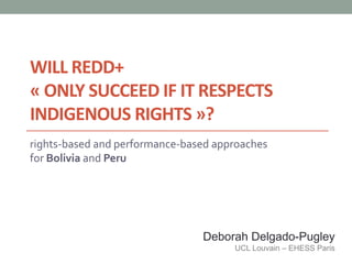 WILL REDD+
« ONLY SUCCEED IF IT RESPECTS
INDIGENOUS RIGHTS »?
rights-based and performance-based approaches
for Bolivia and Peru




                                Deborah Delgado-Pugley
                                      UCL Louvain – EHESS Paris
 