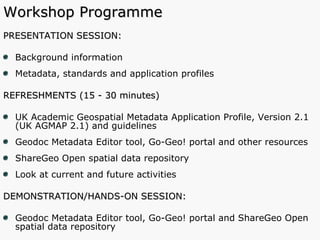 Workshop Programme PRESENTATION SESSION: Background information Metadata, standards and application profiles  REFRESHMENTS (15 - 30 minutes) UK Academic Geospatial Metadata Application Profile, Version 2.1 (UK AGMAP 2.1) and guidelines Geodoc Metadata Editor tool, Go-Geo! portal and other resources ShareGeo Open spatial data repository Look at current and future activities DEMONSTRATION/HANDS-ON SESSION:  Geodoc Metadata Editor tool, Go-Geo! portal and ShareGeo Open spatial data repository 