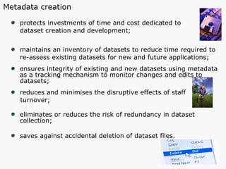 protects investments of time and cost dedicated to  dataset creation and development; maintains an inventory of datasets to reduce time required to  re-assess existing datasets for new and future applications; ensures integrity of existing and new datasets using metadata  as a tracking mechanism to monitor changes and edits to datasets; reduces and minimises the disruptive effects of staff  turnover; eliminates or reduces the risk of redundancy in dataset collection;  saves against accidental deletion of dataset files. Metadata creation 