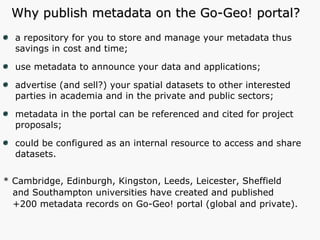 Why publish metadata on the Go-Geo! portal? a repository for you to store and manage your metadata thus savings in cost and time; use metadata to announce your data and applications; advertise (and sell?) your spatial datasets to other interested parties in academia and in the private and public sectors; metadata in the portal can be referenced and cited for project proposals; could be configured as an internal resource to access and share datasets. * Cambridge, Edinburgh, Kingston, Leeds, Leicester, Sheffield and Southampton universities have created and published  +200 metadata records on Go-Geo! portal (global and private). 