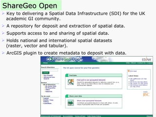 ShareGeo Open Key to delivering a Spatial Data Infrastructure (SDI) for the UK academic GI community.  A repository for deposit and extraction of spatial data. Supports access to and sharing of spatial data. Holds national and international spatial datasets  (raster, vector and tabular). ArcGIS plugin to create metadata to deposit with data. 