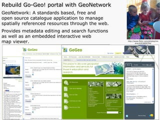 Rebuild Go-Geo! portal with GeoNetwork GeoNetwork: A standards based, free and  open source catalogue application to manage  spatially referenced resources through the web.  Provides metadata editing and search functions  as well as an embedded interactive web  map viewer.  http://www.flickr.com/photos/mndrix/4203609704/ 