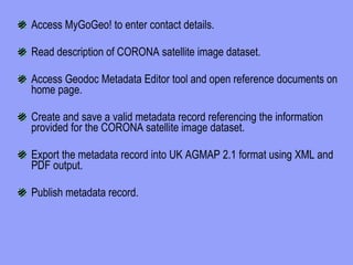 Access MyGoGeo! to enter contact details. Read description of CORONA satellite image dataset. Access Geodoc Metadata Editor tool and open reference documents on home page. Create and save a valid metadata record referencing the information provided for the CORONA satellite image dataset. Export the metadata record into UK AGMAP 2.1 format using XML and PDF output. Publish metadata record. 